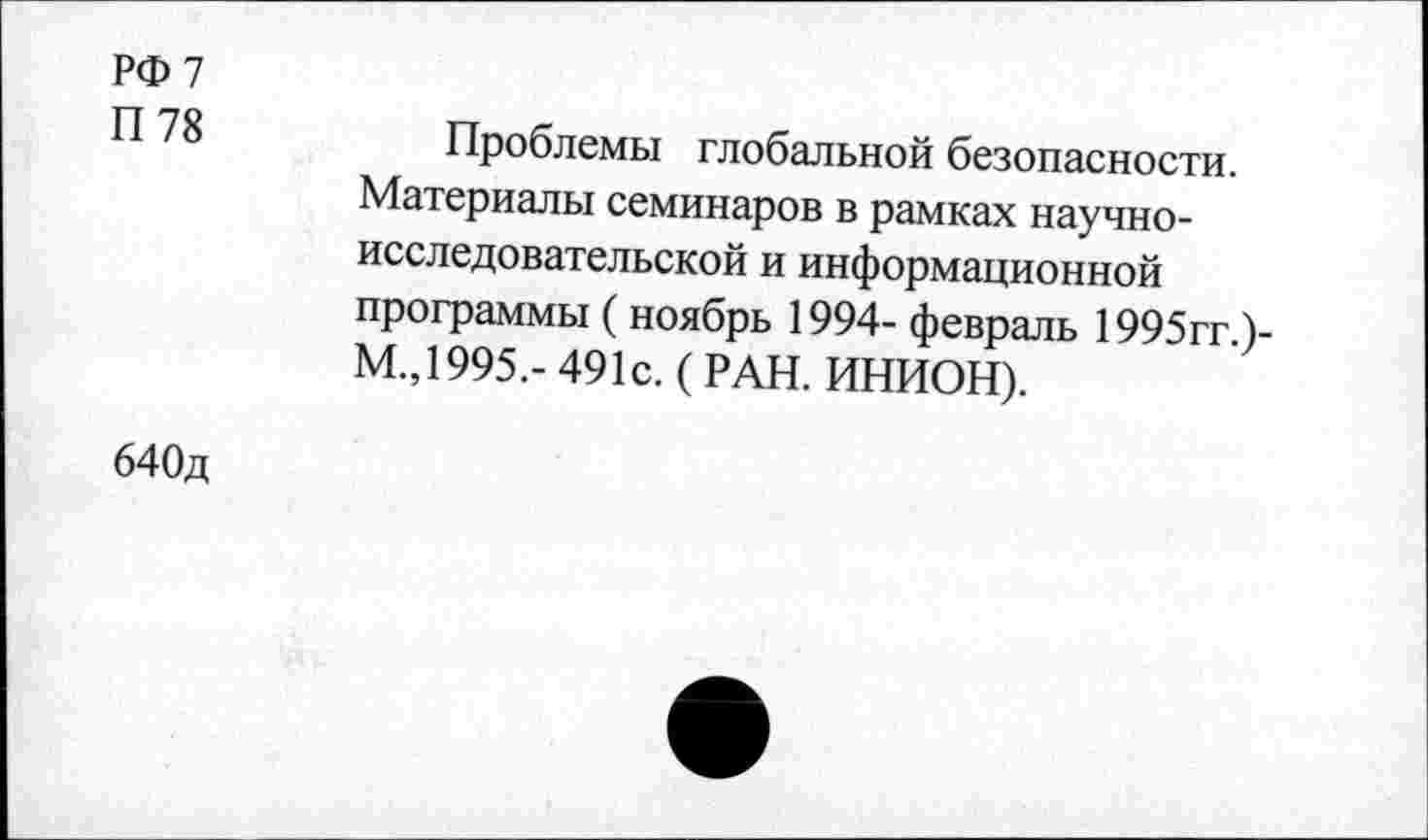 ﻿РФ 7
П 78
Проблемы глобальной безопасности. Материалы семинаров в рамках научно-исследовательской и информационной программы (ноябрь 1994- февраль 1995гг.)-М.,1995.- 491с. ( РАН. ИНИОН).
640д